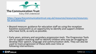 https://www.thecommunicationtrust.org.uk/resources/resources/resources-
for-practitioners/
• Beyond measure: guidance for education staff on using the reception
baseline assessment as an opportunity to identify and support children
who have SLCN, as early as possible.
• Early years, primary and secondary progression tools. The Progression Tools
aim to support teaching staff to identify children who may be struggling to
develop their speech, language and communication skills. They can also be
used to track progression of these skills over time or
following interventions.
Follow us: @ehp_uk
 