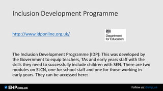 Inclusion Development Programme
http://www.idponline.org.uk/
The Inclusion Development Programme (IDP): This was developed by
the Government to equip teachers, TAs and early years staff with the
skills they need to successfully include children with SEN. There are two
modules on SLCN, one for school staff and one for those working in
early years. They can be accessed here:
Follow us: @ehp_uk
 