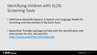 Identifying children with SLCN:
Screening Tools
• WellComm (6months-6years): A Speech and Language Toolkit for
Screening and Intervention in the Early Years.
• Speechlink: Provides packages to help with the identification and
intervention for KS1, KS2 and KS3.
https://www.speechlink.info/index.php
Follow us: @ehp_uk
 