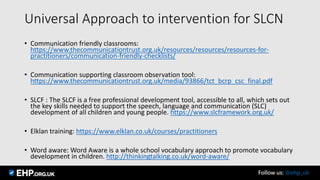 Universal Approach to intervention for SLCN
• Communication friendly classrooms:
https://www.thecommunicationtrust.org.uk/resources/resources/resources-for-
practitioners/communication-friendly-checklists/
• Communication supporting classroom observation tool:
https://www.thecommunicationtrust.org.uk/media/93866/tct_bcrp_csc_final.pdf
• SLCF : The SLCF is a free professional development tool, accessible to all, which sets out
the key skills needed to support the speech, language and communication (SLC)
development of all children and young people. https://www.slcframework.org.uk/
• Elklan training: https://www.elklan.co.uk/courses/practitioners
• Word aware: Word Aware is a whole school vocabulary approach to promote vocabulary
development in children. http://thinkingtalking.co.uk/word-aware/
Follow us: @ehp_uk
 