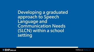 Developing a graduated
approach to Speech
Language and
Communication Needs
(SLCN) within a school
setting
Follow us: @ehp_uk
 