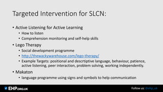 Targeted Intervention for SLCN:
• Active Listening for Active Learning
• How to listen
• Comprehension monitoring and self-help skills
• Lego Therapy
• Social development programme
• http://thewackywarehouse.com/lego-therapy/
• Example Targets: positional and descrtiptive language, behaviour, patience,
active listening, peer interaction, problem solving, working independently.
• Makaton
• language programme using signs and symbols to help communication
Follow us: @ehp_uk
 