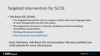 Targeted Intervention for SLCN:
• Talk Boost KS1 (ICAN):
• This targeted intervention aims to support children who have language delay
to close the gap/catch up with their peers.
• The programme focuses on: Listening, Vocabulary, Sentence building,
Storytelling, Conversations.
• Training and resource needed
• http://www.ican.org.uk/talkboost
• Early Talk Boost, Talk Boost KS2 and Secondary Talk also available (see
ICAN website for more information)
Follow us: @ehp_uk
 