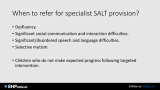 When to refer for specialist SALT provision?
• Dysfluency.
• Significant social communication and interaction difficulties.
• Significant/disordered speech and language difficulties.
• Selective mutism.
• Children who do not make expected progress following targeted
intervention.
Follow us: @ehp_uk
 
