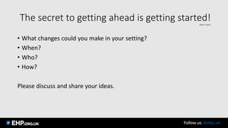 The secret to getting ahead is getting started!Mark Twain
• What changes could you make in your setting?
• When?
• Who?
• How?
Please discuss and share your ideas.
Follow us: @ehp_uk
 
