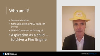 Who am I?
• Seamus Mannion
• NASENCO, CCET, CPT3A, PGCE, BA
(Hons)
• SENCO Consultant at EHP.org.uk
•Aspiration as a child –
to drive a Fire Engine
Seamus Mannion September 2017 Follow us: @ehp_uk
 