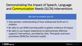 Demonstrating the impact of Speech, Language
and Communication Needs (SLCN) interventions
We aim to enable you to:
• Have greater understanding of how widespread SLCN are in
children
• Be able to use SEND learning walks to gather evidence of impact
• Be able to use impact statements to demonstrate effective
support/ intervention, provided by LSAs, Therapists and even
yourselves (SENCOs/ Inclusion Leads)
Seamus Mannion September 2017 Follow us: @ehp_uk
 