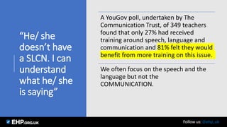 “He/ she
doesn’t have
a SLCN. I can
understand
what he/ she
is saying”
A YouGov poll, undertaken by The
Communication Trust, of 349 teachers
found that only 27% had received
training around speech, language and
communication and 81% felt they would
benefit from more training on this issue.
We often focus on the speech and the
language but not the
COMMUNICATION.
Seamus Mannion September 2017 Follow us: @ehp_uk
 