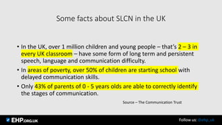 Some facts about SLCN in the UK
• In the UK, over 1 million children and young people – that’s 2 – 3 in
every UK classroom – have some form of long term and persistent
speech, language and communication difficulty.
• In areas of poverty, over 50% of children are starting school with
delayed communication skills.
• Only 43% of parents of 0 - 5 years olds are able to correctly identify
the stages of communication.
Source – The Communication Trust
Seamus Mannion September 2017 Follow us: @ehp_uk
 