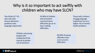 Why is it so important to act swiftly with
children who may have SLCN?
Two thirds of 7-14
year olds with
serious behaviour
problems have
language impairment
60-90% of young
offenders have
communication
difficulties
50-90% of children
with persistent
communication
difficulties go on to
have reading
difficulties
Those with a history
of early language
impairment are at a
higher risk of mental
health problems
Children and young
people with
undetected SLCN
may be at greater
risk of exclusion
Seamus Mannion September 2017 Follow us: @ehp_uk
 
