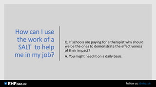 How can I use
the work of a
SALT to help
me in my job?
Q. If schools are paying for a therapist why should
we be the ones to demonstrate the effectiveness
of their impact?
A. You might need it on a daily basis.
Follow us: @ehp_uk
 