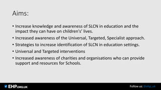 Aims:
• Increase knowledge and awareness of SLCN in education and the
impact they can have on children's’ lives.
• Increased awareness of the Universal, Targeted, Specialist approach.
• Strategies to increase identification of SLCN in education settings.
• Universal and Targeted interventions
• Increased awareness of charities and organisations who can provide
support and resources for Schools.
Follow us: @ehp_uk
 