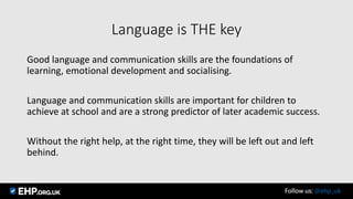 Language is THE key
Good language and communication skills are the foundations of
learning, emotional development and socialising.
Language and communication skills are important for children to
achieve at school and are a strong predictor of later academic success.
Without the right help, at the right time, they will be left out and left
behind.
Follow us: @ehp_uk
 