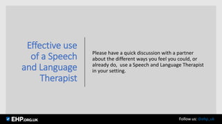 Effective use
of a Speech
and Language
Therapist
Please have a quick discussion with a partner
about the different ways you feel you could, or
already do, use a Speech and Language Therapist
in your setting.
Seamus Mannion September 2017 Follow us: @ehp_uk
 