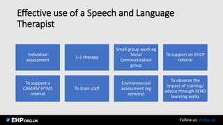 Effective use of a Speech and Language
Therapist
Individual
assessment
1-1 therapy
Small group work eg
Social
Communication
group
To support an EHCP
referral
To support a
CAMHS/ HYMS
referral
To train staff
Environmental
assessment (eg
sensory)
To observe the
impact of training/
advice through SEND
learning walks
Seamus Mannion September 2017 Follow us: @ehp_uk
 