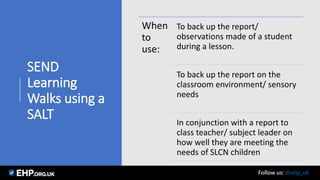 SEND
Learning
Walks using a
SALT
When
to
use:
To back up the report/
observations made of a student
during a lesson.
To back up the report on the
classroom environment/ sensory
needs
In conjunction with a report to
class teacher/ subject leader on
how well they are meeting the
needs of SLCN children
Seamus Mannion September 2017 Follow us: @ehp_uk
 