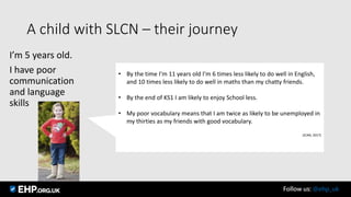 A child with SLCN – their journey
I’m 5 years old.
I have poor
communication
and language
skills
• By the time I’m 11 years old I’m 6 times less likely to do well in English,
and 10 times less likely to do well in maths than my chatty friends.
• By the end of KS1 I am likely to enjoy School less.
• My poor vocabulary means that I am twice as likely to be unemployed in
my thirties as my friends with good vocabulary.
(ICAN, 2017)
Follow us: @ehp_uk
 