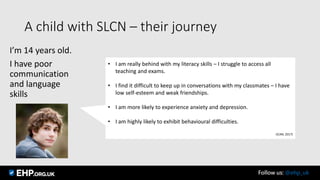 A child with SLCN – their journey
I’m 14 years old.
I have poor
communication
and language
skills
• I am really behind with my literacy skills – I struggle to access all
teaching and exams.
• I find it difficult to keep up in conversations with my classmates – I have
low self-esteem and weak friendships.
• I am more likely to experience anxiety and depression.
• I am highly likely to exhibit behavioural difficulties.
(ICAN, 2017)
Follow us: @ehp_uk
 