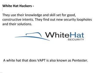White Hat Hackers - 
They use their knowledge and skill set for good, 
constructive intents. They find out new security loopholes 
and their solutions. 
A white hat that does VAPT is also known as Pentester. 
 