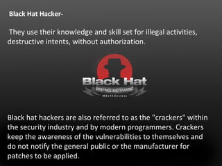 Black Hat Hacker- 
They use their knowledge and skill set for illegal activities, 
destructive intents, without authorization. 
Black hat hackers are also referred to as the "crackers" within 
the security industry and by modern programmers. Crackers 
keep the awareness of the vulnerabilities to themselves and 
do not notify the general public or the manufacturer for 
patches to be applied. 
 