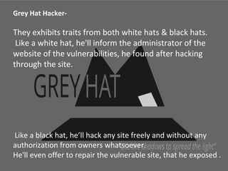 Grey Hat Hacker- 
They exhibits traits from both white hats & black hats. 
Like a white hat, he'll inform the administrator of the 
website of the vulnerabilities, he found after hacking 
through the site. 
Like a black hat, he’ll hack any site freely and without any 
authorization from owners whatsoever. 
He'll even offer to repair the vulnerable site, that he exposed . 
 