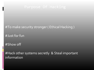 Purpose Of Hacking 
#To make security stronger ( Ethical Hacking ) 
#Just for fun 
#Show off 
#Hack other systems secretly & Steal important 
information 
 