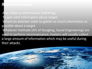 Reconnaissance 
Also called as Information Gathering. 
To gain vital information about target. 
Where an attacker seeks to gather as much information as 
possible about a target. 
Whatever methods (Art of Googling, Social Engineering) are 
used to perform reconnaissance, hackers will usually collect 
a large amount of information which may be useful during 
their attacks. 
 