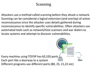 S Scanning 
Attackers use a method called scanning before they attack a network. 
Scanning can be considered a logical extension (and overlap) of active 
reconnaissance since the attacker uses details gathered during 
reconnaissance to identify specific vulnerabilities. Often attackers use 
automated tools such as network/host scanners and war dialers to 
locate systems and attempt to discover vulnerabilities. 
Every machine using TCP/IP has 65,535 ports 
Each port like a doorway to a system 
Different programs use different ports (80, 25, 21,22 etc) 
 