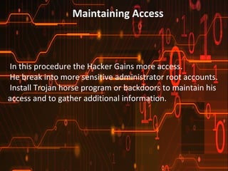 Maintaining Access 
In this procedure the Hacker Gains more access. 
He break into more sensitive administrator root accounts. 
Install Trojan horse program or backdoors to maintain his 
access and to gather additional information. 
 