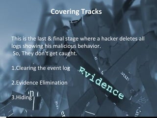 Covering Tracks 
This is the last & final stage where a hacker deletes all 
logs showing his malicious behavior. 
So, They don’t get caught. 
1.Clearing the event log 
2.Evidence Elimination 
3.Hiding 
 