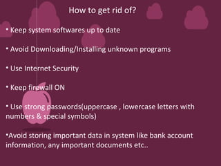 How to get rid of? 
• Keep system softwares up to date 
• Avoid Downloading/Installing unknown programs 
• Use Internet Security 
• Keep firewall ON 
• Use strong passwords(uppercase , lowercase letters with 
numbers & special symbols) 
•Avoid storing important data in system like bank account 
information, any important documents etc.. 
 