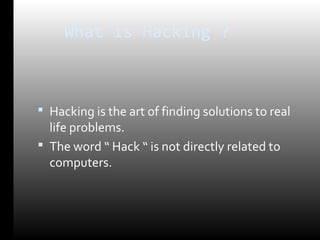 What is Hacking ? 
 Hacking is the art of finding solutions to real 
life problems. 
 The word “ Hack “ is not directly related to 
computers. 
 