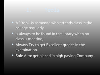 1. Tools 
 A ``tool'' is someone who attends class in the 
college regularly 
 is always to be found in the library when no 
class is meeting, 
 Always Try to get Excellent grades in the 
examination. 
 Sole Aim: get placed in high paying Company 
 