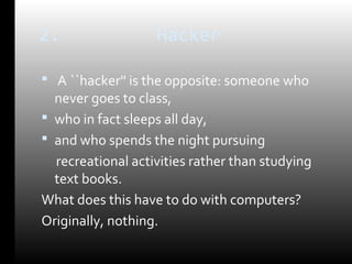 2. Hacker 
 A ``hacker'' is the opposite: someone who 
never goes to class, 
 who in fact sleeps all day, 
 and who spends the night pursuing 
recreational activities rather than studying 
text books. 
What does this have to do with computers? 
Originally, nothing. 
 