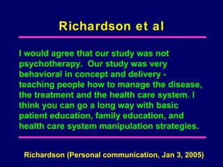 Richardson et al

I would agree that our study was not
psychotherapy. Our study was very
behavioral in concept and delivery -
teaching people how to manage the disease,
the treatment and the health care system. I
think you can go a long way with basic
patient education, family education, and
health care system manipulation strategies.


 Richardson (Personal communication, Jan 3, 2005)
 