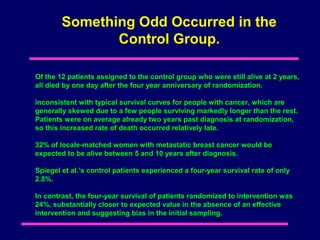 Something Odd Occurred in the
               Control Group.

Of the 12 patients assigned to the control group who were still alive at 2 years,
all died by one day after the four year anniversary of randomization.

inconsistent with typical survival curves for people with cancer, which are
generally skewed due to a few people surviving markedly longer than the rest.
Patients were on average already two years past diagnosis at randomization,
so this increased rate of death occurred relatively late.

32% of locale-matched women with metastatic breast cancer would be
expected to be alive between 5 and 10 years after diagnosis.

Spiegel et al.’s control patients experienced a four-year survival rate of only
2.8%.

In contrast, the four-year survival of patients randomized to intervention was
24%, substantially closer to expected value in the absence of an effective
intervention and suggesting bias in the initial sampling.
 