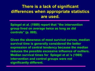 There is a lack of significant
differences when appropriate statistics
                are used.
Spiegel et al. (1989) report that “the intervention
group lived on average twice as long as did
controls” (p. 889).

Given the skewness of most survival curves, median
survival time is generally considered the better
expression of central tendency because the median
reduces the possible excessive influence of outliers.
Median survival times for Spiegel et al.’s (1989)
intervention and control groups were not
significantly different.
 