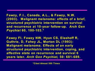 Fawzy, F.I., Canada, A.L., & Fawzy, N.W.
(2003). Malignant melanoma: effects of a brief,
structured psychiatric intervention on survival
and recurrence at 10-year follow-up. Arch Gen
Psychiat 60, 100-103.*

Fawzy FI, Fawzy NW, Hyun CS, Elashoff R,
Guthrie, D, Fahey JL, M orton DL (1993):
Malignant melanoma. Effects of an early
structured psychiatric intervention, coping, and
affective state on recurrence and survival 6
years later. Arch Gen Psychiat, 50: 681-689.
                *Cited Almost 500 Times
 