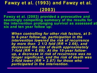 Fawzy et al. (1993) and Fawzy et al.
               (2003)
Fawzy et al. (2003) provided a provocative and
seemingly compelling summary of the results for
the intervention prolonging survival as assessed at
six and ten year follow up:
    When controlling for other risk factors, at 5-
    to 6-year follow-up, participation in the
    intervention lowered the risk of recurrence
    by more than 2 1/2 fold (RR = 2.66), and
    decreased the risk of death approximately
    7-fold (RR = 6.89). At the 10-year follow-
    up, a decrease in risk of recurrence was no
    longer significant, and the risk of death was
    3-fold lower (RR = 2.87) for those who
    participated in the intervention.
 