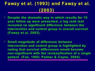 Fawzy et al. (1993) and Fawzy et al.
               (2003)
• Despite the dramatic way in which results for 10
  year follow up were presented, a log rank test
  revealed no significant difference between the
  intervention and control group in overall survival
  (Fawzy et al, 2003).

• Small magnitude of difference between
  intervention and control group is highlighted by
  noting that survival differences would become
  non-significant with the reclassification of a single
  patient (Fox, 1995; Palmer & Coyne, 2004).
 