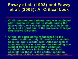 Fawzy et al. (1993) and Fawzy
   et al. (2003): A Critical Look

• Of 40 intervention patients, one was excluded
  after randomization due to death during the
  intervention, one due to incomplete baseline
  data, and a third due to the presence of M ajor
  Depressive Disorder.

• Of the 40 participants randomized to the
  control condition, only 28 produced complete
  baseline and 6-month data. Although lack of
  complete data was a reason for excluding one
  subject from the intervention condition,
  survival data were included as much as
  possible for those in the control condition,
  regardless of the completeness of their data.
 