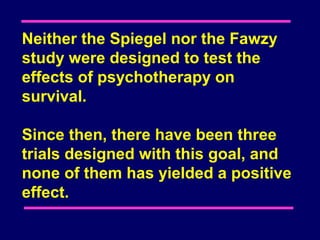 Neither the Spiegel nor the Fawzy
study were designed to test the
effects of psychotherapy on
survival.

Since then, there have been three
trials designed with this goal, and
none of them has yielded a positive
effect.
 
