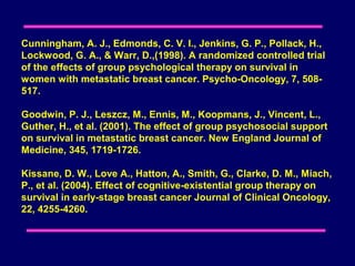 Cunningham, A. J., Edmonds, C. V. I., Jenkins, G. P., Pollack, H.,
Lockwood, G. A., & Warr, D.,(1998). A randomized controlled trial
of the effects of group psychological therapy on survival in
women with metastatic breast cancer. Psycho-Oncology, 7, 508-
517.

Goodwin, P. J., Leszcz, M., Ennis, M., Koopmans, J., Vincent, L.,
Guther, H., et al. (2001). The effect of group psychosocial support
on survival in metastatic breast cancer. New England Journal of
Medicine, 345, 1719-1726.

Kissane, D. W., Love A., Hatton, A., Smith, G., Clarke, D. M., Miach,
P., et al. (2004). Effect of cognitive-existential group therapy on
survival in early-stage breast cancer Journal of Clinical Oncology,
22, 4255-4260.
 