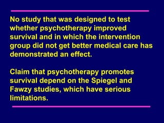 No study that was designed to test
whether psychotherapy improved
survival and in which the intervention
group did not get better medical care has
demonstrated an effect.

Claim that psychotherapy promotes
survival depend on the Spiegel and
Fawzy studies, which have serious
limitations.
 