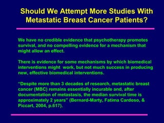 Should We Attempt More Studies With
  Metastatic Breast Cancer Patients?

We have no credible evidence that psychotherapy promotes
survival, and no compelling evidence for a mechanism that
might allow an effect.

There is evidence for some mechanisms by which biomedical
interventions might work, but not much success in producing
new, effective biomedical interventions.

“Despite more than 3 decades of research, metastatic breast
cancer (MBC) remains essentially incurable and, after
documentation of metastasis, the median survival time is
approximately 2 years” (Bernard-Marty, Fatima Cardoso, &
Piccart, 2004, p.617).
 