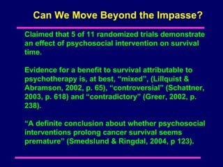 Can We Move Beyond the Impasse?
Claimed that 5 of 11 randomized trials demonstrate
an effect of psychosocial intervention on survival
time.

Evidence for a benefit to survival attributable to
psychotherapy is, at best, “mixed”, (Lillquist &
Abramson, 2002, p. 65), “controversial” (Schattner,
2003, p. 618) and “contradictory” (Greer, 2002, p.
238).

“A definite conclusion about whether psychosocial
interventions prolong cancer survival seems
premature” (Smedslund & Ringdal, 2004, p 123).
 