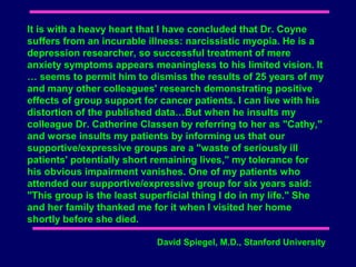 It is with a heavy heart that I have concluded that Dr. Coyne
suffers from an incurable illness: narcissistic myopia. He is a
depression researcher, so successful treatment of mere
anxiety symptoms appears meaningless to his limited vision. It
… seems to permit him to dismiss the results of 25 years of my
and many other colleagues' research demonstrating positive
effects of group support for cancer patients. I can live with his
distortion of the published data…But when he insults my
colleague Dr. Catherine Classen by referring to her as "Cathy,"
and worse insults my patients by informing us that our
supportive/expressive groups are a "waste of seriously ill
patients' potentially short remaining lives," my tolerance for
his obvious impairment vanishes. One of my patients who
attended our supportive/expressive group for six years said:
"This group is the least superficial thing I do in my life." She
and her family thanked me for it when I visited her home
shortly before she died.

                            David Spiegel, M.D., Stanford University
 