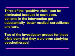 Three of the “positive trials” can be
eliminated because in each case,
patients in the intervention got
substantially better medical surveillance
and care.

Two of the investigator groups for these
trials deny that they were even studying
psychotherapy!
 