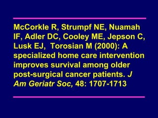 McCorkle R, Strumpf NE, Nuamah
IF, Adler DC, Cooley ME, Jepson C,
Lusk EJ, Torosian M (2000): A
specialized home care intervention
improves survival among older
post-surgical cancer patients. J
Am Geriatr Soc, 48: 1707-1713
 