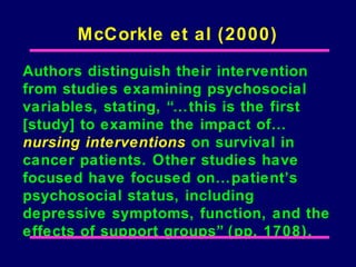 McCorkle et al (2000)

Authors distinguish their intervention
from studies examining psychosocial
variables, stating, “…this is the first
[study] to examine the impact of…
nursing interventions on survival in
cancer patients. Other studies have
focused have focused on…patient’s
psychosocial status, including
depressive symptoms, function, and the
effects of support groups” (pp. 1708).
 